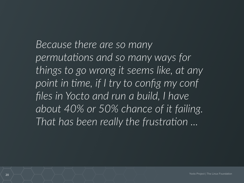 A quote from a Yocto Project new user. It says Because there are so many permutations and so many things to go wrong it seems like, at any point in time, if I try to config my conf files in Yocto and run a build, I have about 40% or 50% chance of it failing. That has been really the frustration